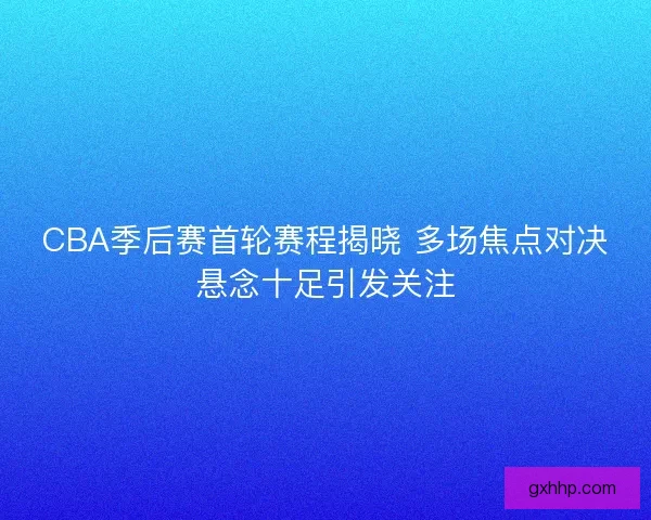 CBA季后赛首轮赛程揭晓 多场焦点对决悬念十足引发关注