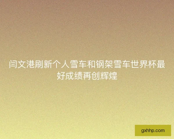 闫文港刷新个人雪车和钢架雪车世界杯最好成绩再创辉煌