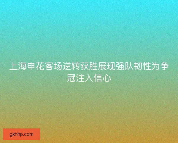 上海申花客场逆转获胜展现强队韧性为争冠注入信心