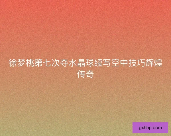 徐梦桃第七次夺水晶球续写空中技巧辉煌传奇