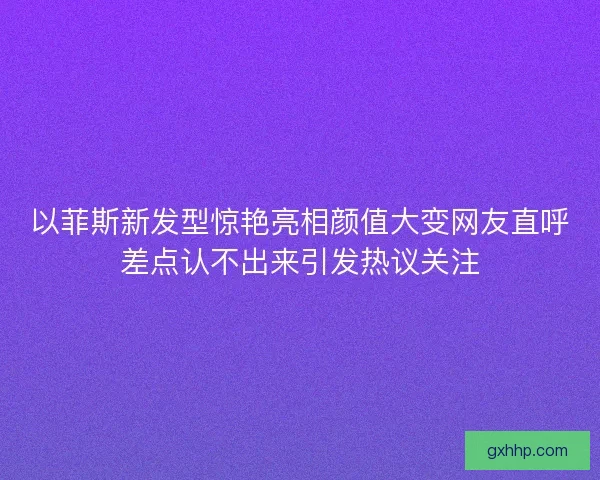 以菲斯新发型惊艳亮相颜值大变网友直呼差点认不出来引发热议关注