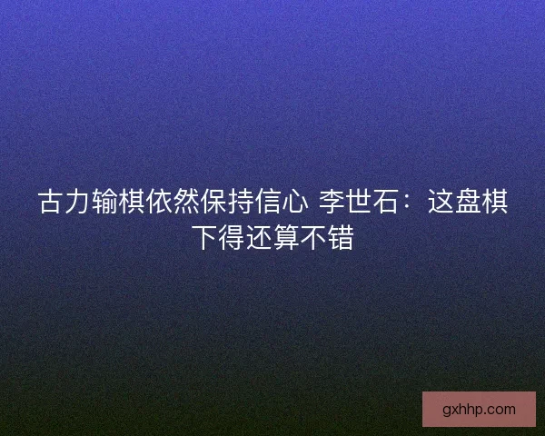 古力输棋依然保持信心 李世石：这盘棋下得还算不错