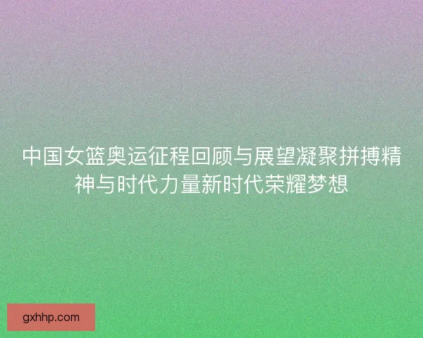 中国女篮奥运征程回顾与展望凝聚拼搏精神与时代力量新时代荣耀梦想