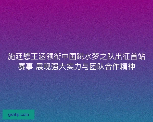 施廷懋王涵领衔中国跳水梦之队出征首站赛事 展现强大实力与团队合作精神