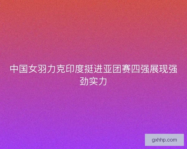 中国女羽力克印度挺进亚团赛四强展现强劲实力