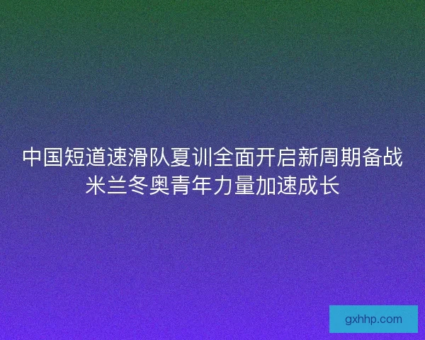 中国短道速滑队夏训全面开启新周期备战米兰冬奥青年力量加速成长