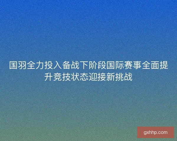国羽全力投入备战下阶段国际赛事全面提升竞技状态迎接新挑战