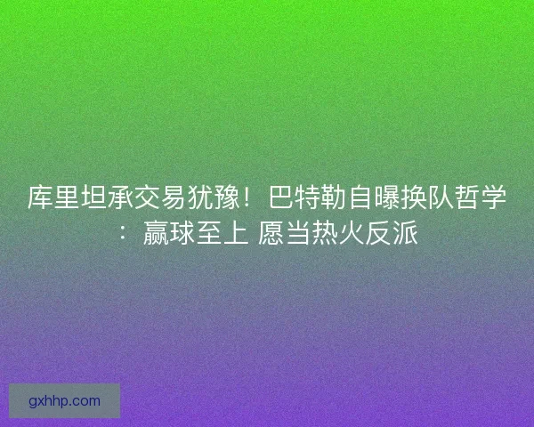 库里坦承交易犹豫！巴特勒自曝换队哲学：赢球至上 愿当热火反派